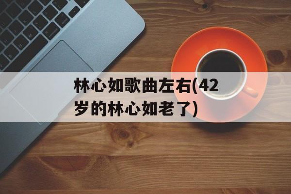 林心如歌曲左右(42岁的林心如老了)-第1张图片-