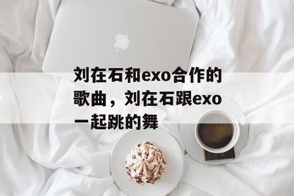 刘在石和exo合作的歌曲，刘在石跟exo一起跳的舞-第1张图片-