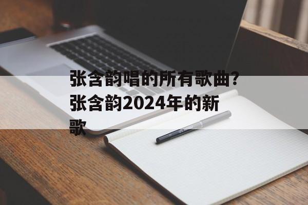 张含韵唱的所有歌曲？张含韵2024年的新歌-第1张图片-