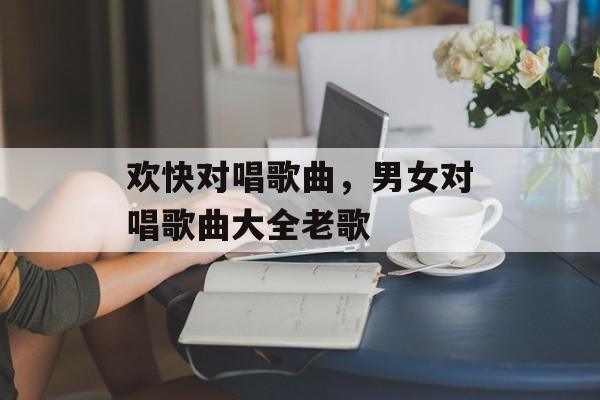 欢快对唱歌曲，男女对唱歌曲大全老歌-第1张图片-