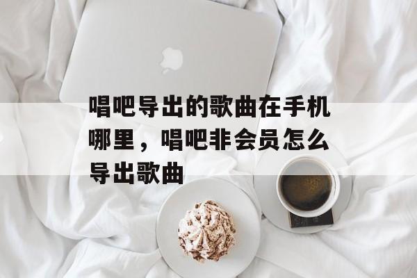 唱吧导出的歌曲在手机哪里，唱吧非会员怎么导出歌曲-第1张图片-
