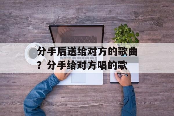 分手后送给对方的歌曲？分手给对方唱的歌-第1张图片-