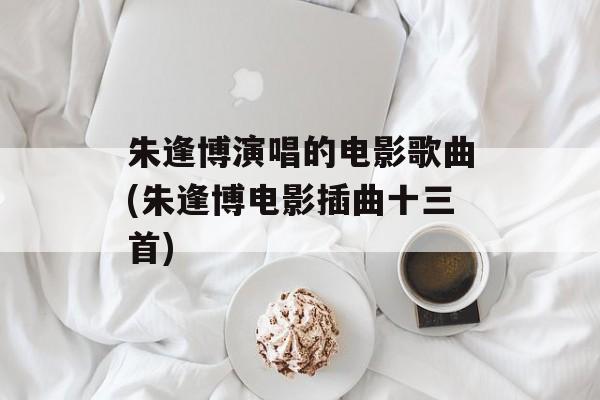 朱逢博演唱的电影歌曲(朱逢博电影插曲十三首)-第1张图片-