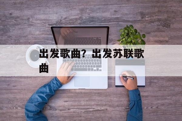 出发歌曲？出发苏联歌曲-第1张图片-