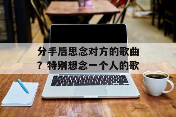分手后思念对方的歌曲？特别想念一个人的歌-第1张图片-