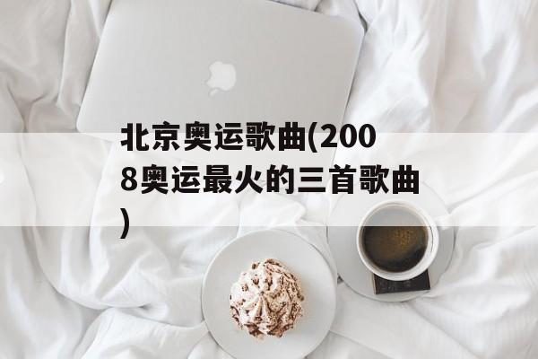 北京奥运歌曲(2008奥运最火的三首歌曲)-第1张图片-