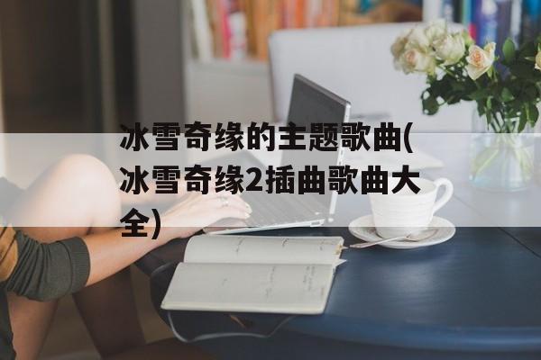 冰雪奇缘的主题歌曲(冰雪奇缘2插曲歌曲大全)-第1张图片-