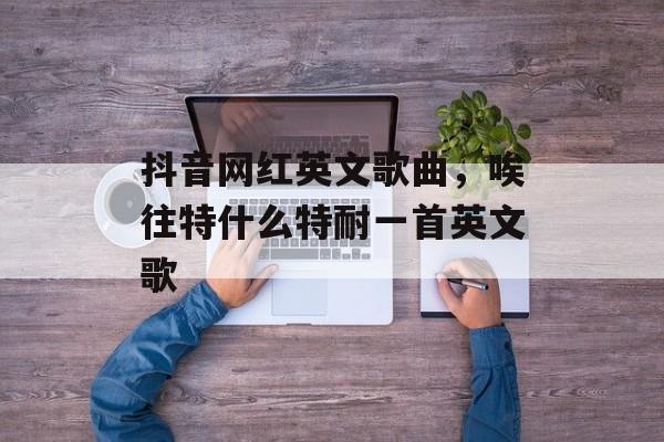 抖音网红英文歌曲，唉往特什么特耐一首英文歌-第1张图片-