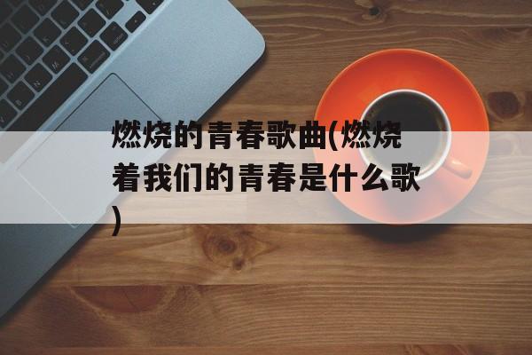 燃烧的青春歌曲(燃烧着我们的青春是什么歌)-第1张图片-
