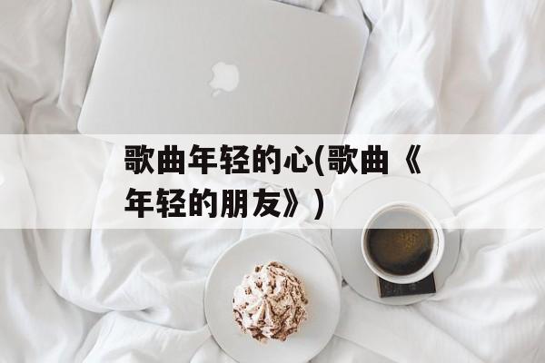 歌曲年轻的心(歌曲《年轻的朋友》)-第1张图片-