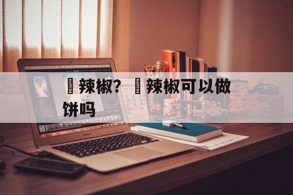 鲊辣椒？鲊辣椒可以做饼吗-第1张图片-