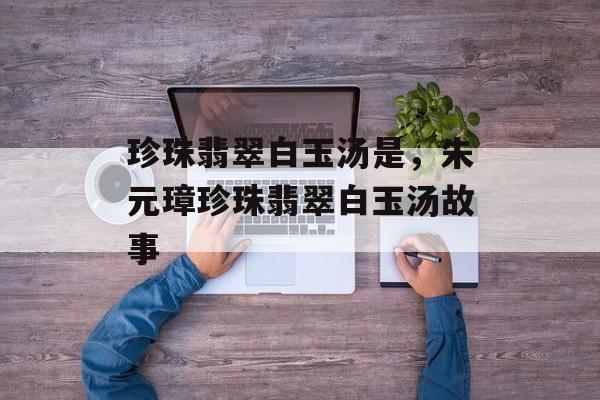 珍珠翡翠白玉汤是，朱元璋珍珠翡翠白玉汤故事-第1张图片-