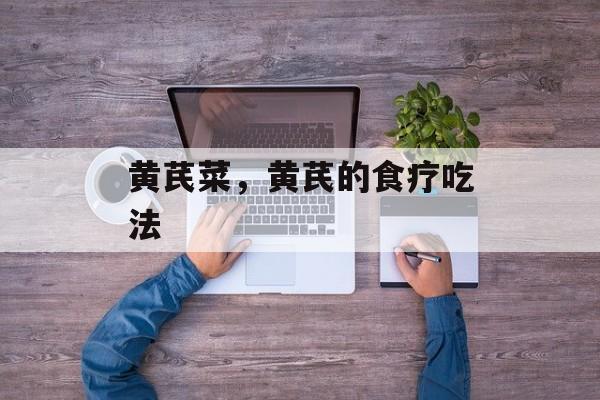 黄芪菜，黄芪的食疗吃法-第1张图片-