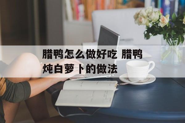 腊鸭怎么做好吃 腊鸭炖白萝卜的做法-第1张图片-