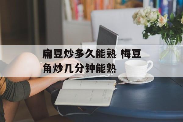 扁豆炒多久能熟 梅豆角炒几分钟能熟-第1张图片-