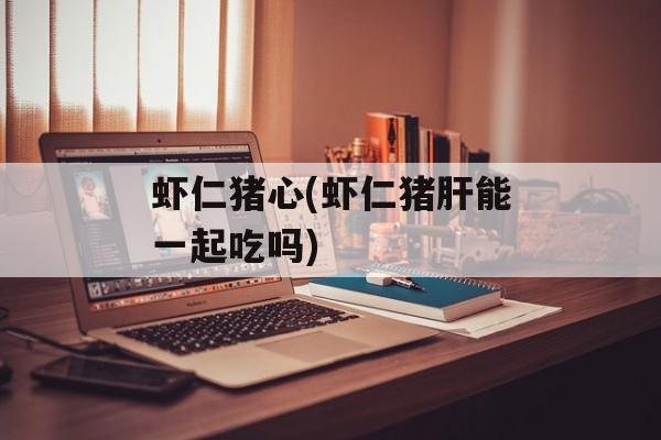 虾仁猪心(虾仁猪肝能一起吃吗)-第1张图片-