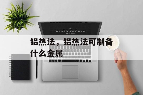 铝热法，铝热法可制备什么金属-第1张图片-