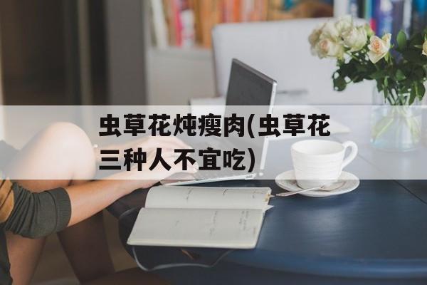 虫草花炖瘦肉(虫草花三种人不宜吃)-第1张图片-