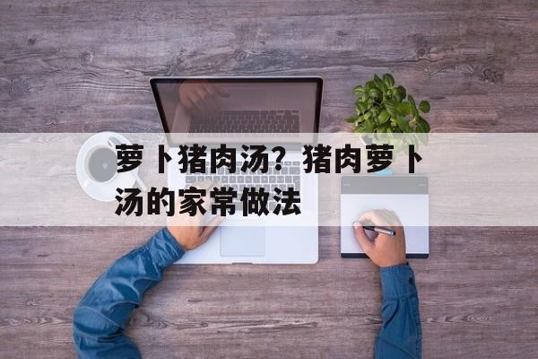 萝卜猪肉汤？猪肉萝卜汤的家常做法-第1张图片-
