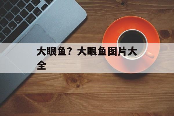 大眼鱼？大眼鱼图片大全-第1张图片-