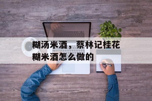 糊汤米酒，蔡林记桂花糊米酒怎么做的-第1张图片-
