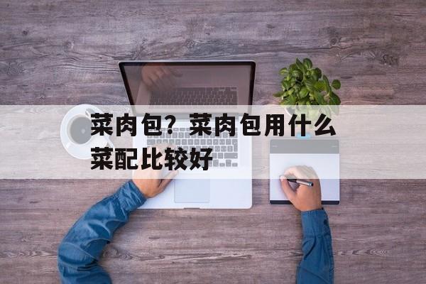 菜肉包？菜肉包用什么菜配比较好-第1张图片-