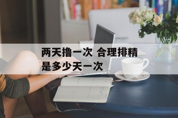 两天撸一次 合理排精是多少天一次-第1张图片-
