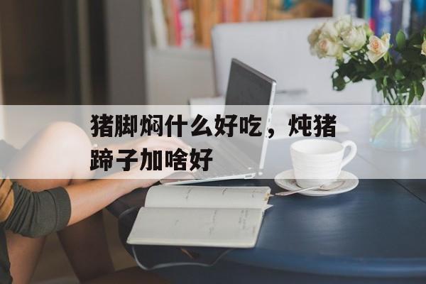 猪脚焖什么好吃，炖猪蹄子加啥好-第1张图片-