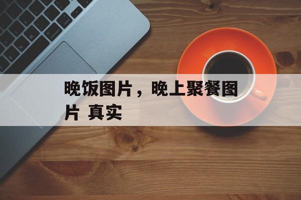 晚饭图片，晚上聚餐图片 真实-第1张图片-