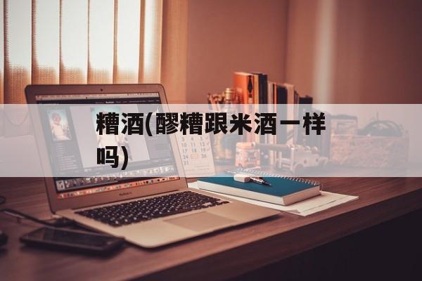 糟酒(醪糟跟米酒一样吗)-第1张图片-