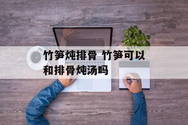 竹笋炖排骨 竹笋可以和排骨炖汤吗-第1张图片-