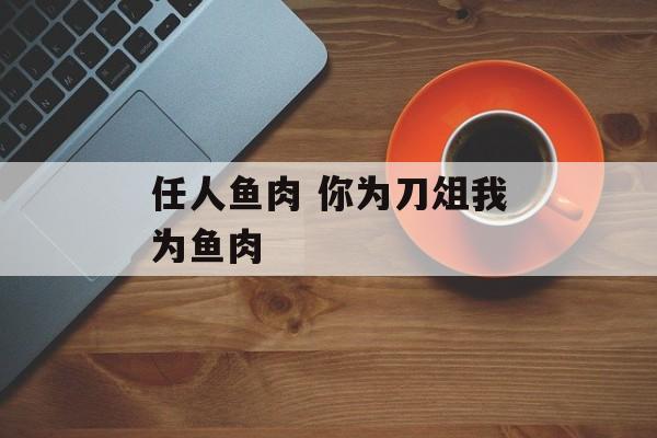 任人鱼肉 你为刀俎我为鱼肉-第1张图片-