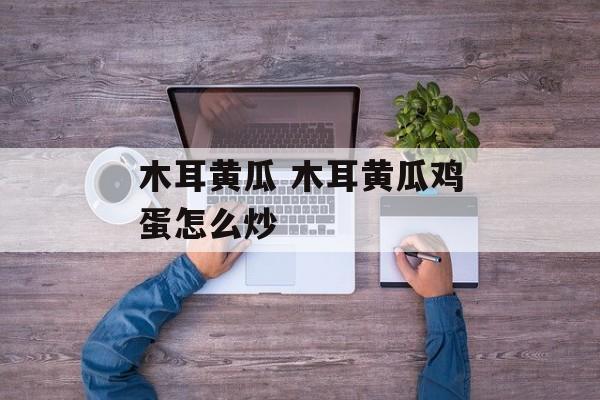 木耳黄瓜 木耳黄瓜鸡蛋怎么炒-第1张图片-