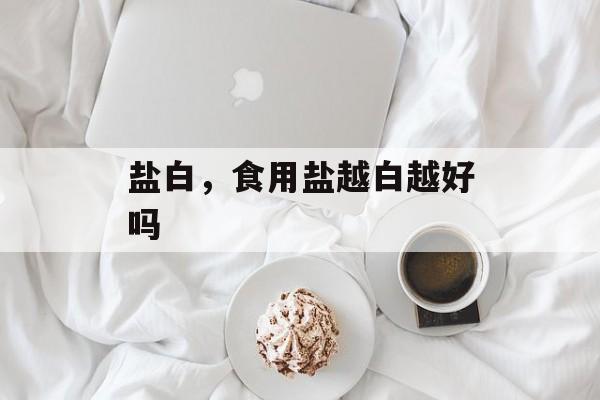 盐白，食用盐越白越好吗-第1张图片-