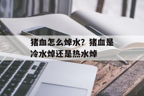 猪血怎么焯水？猪血是冷水焯还是热水焯-第1张图片-
