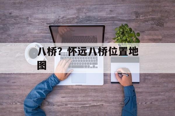 八桥？怀远八桥位置地图-第1张图片-