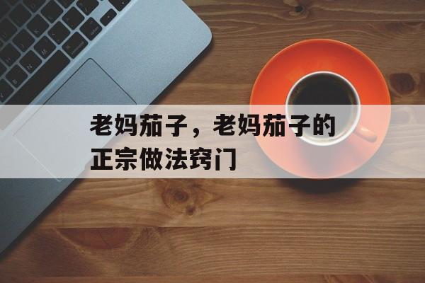 老妈茄子，老妈茄子的正宗做法窍门-第1张图片-