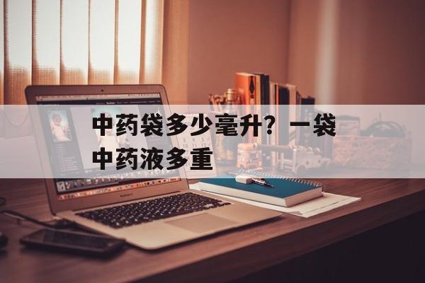 中药袋多少毫升？一袋中药液多重-第1张图片-