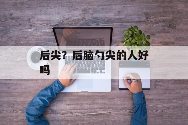 后尖？后脑勺尖的人好吗-第1张图片-