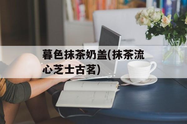 暮色抹茶奶盖(抹茶流心芝士古茗)-第1张图片-
