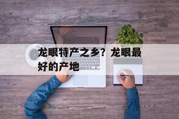 龙眼特产之乡？龙眼最好的产地-第1张图片-