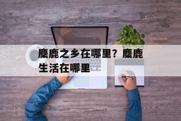 麇鹿之乡在哪里？麋鹿生活在哪里-第1张图片-