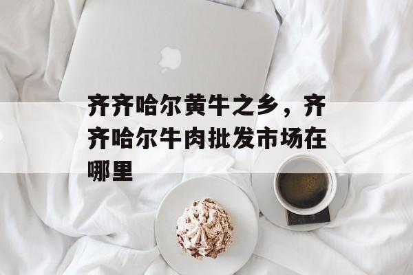 齐齐哈尔黄牛之乡，齐齐哈尔牛肉批发市场在哪里-第1张图片-