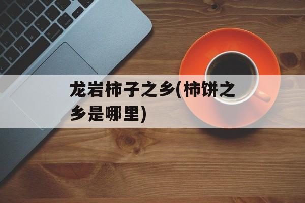 龙岩柿子之乡(柿饼之乡是哪里)-第1张图片-