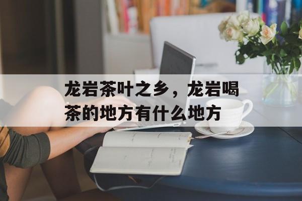 龙岩茶叶之乡，龙岩喝茶的地方有什么地方-第1张图片-