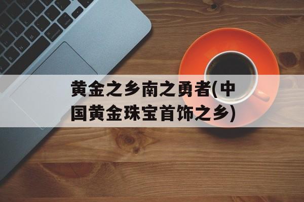 黄金之乡南之勇者(中国黄金珠宝首饰之乡)-第1张图片-