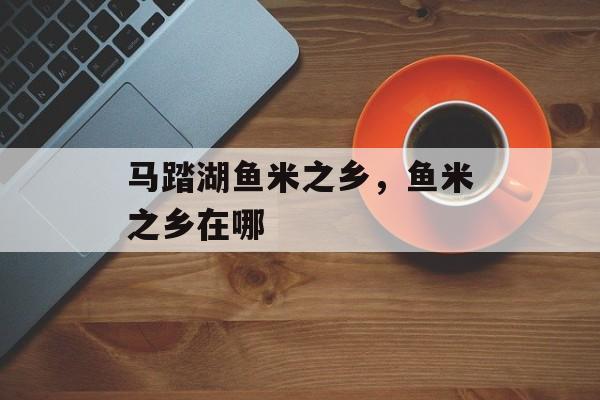 马踏湖鱼米之乡，鱼米之乡在哪-第1张图片-