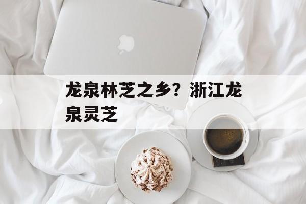 龙泉林芝之乡？浙江龙泉灵芝-第1张图片-