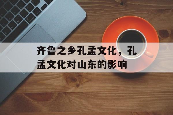 齐鲁之乡孔孟文化，孔孟文化对山东的影响-第1张图片-