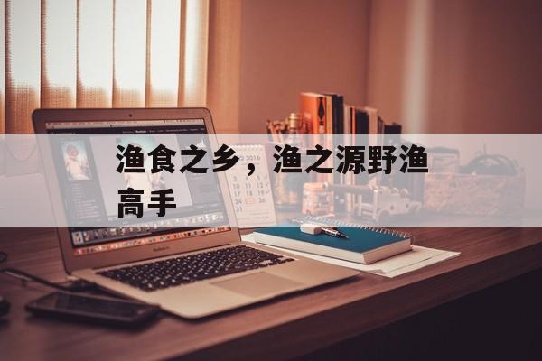 渔食之乡，渔之源野渔高手-第1张图片-